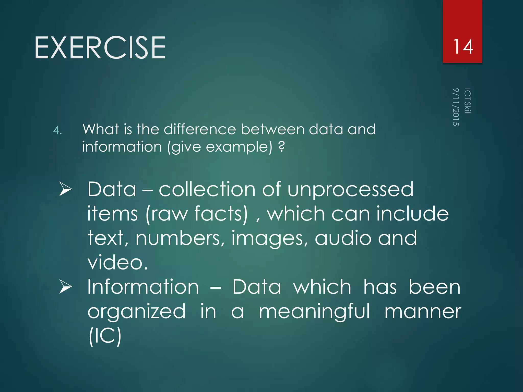 EXERCISE
4. What is the difference between data and
information (give example) ?
14
 Data – collection of unprocessed
items (raw facts) , which can include
text, numbers, images, audio and
video.
 Information – Data which has been
organized in a meaningful manner
(IC)
 