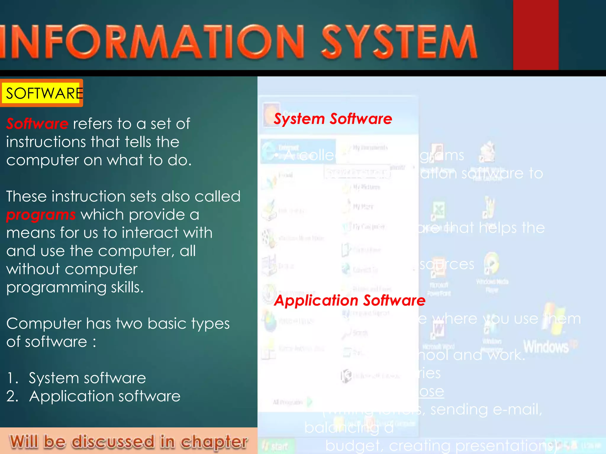 SOFTWARE
Software refers to a set of
instructions that tells the
computer on what to do.
These instruction sets also called
programs which provide a
means for us to interact with
and use the computer, all
without computer
programming skills.
Computer has two basic types
of software :
1. System software
2. Application software
System Software
• A collection of programs
• Enables the application software to
interact with
the hardware
• Background software that helps the
computer
manage its own resources
Application Software
• “End-user” software where you use them
to do
tasks at home, school and work.
• Two major categories
 General purpose
(writing letters, sending e-mail,
balancing a
budget, creating presentations)
 
