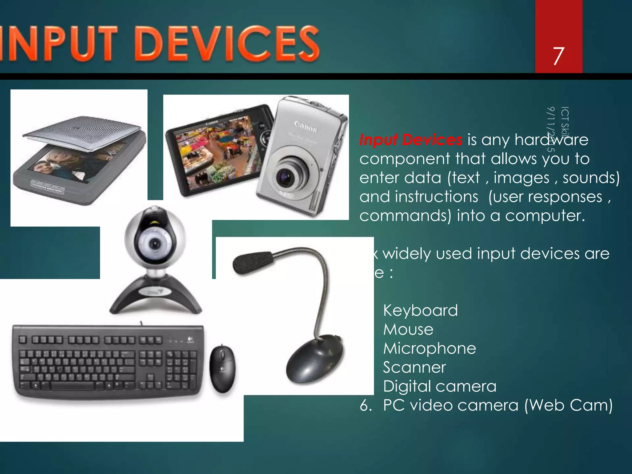 7
Input Devices is any hardware
component that allows you to
enter data (text , images , sounds)
and instructions (user responses ,
commands) into a computer.
Six widely used input devices are
the :
1. Keyboard
2. Mouse
3. Microphone
4. Scanner
5. Digital camera
6. PC video camera (Web Cam)
 