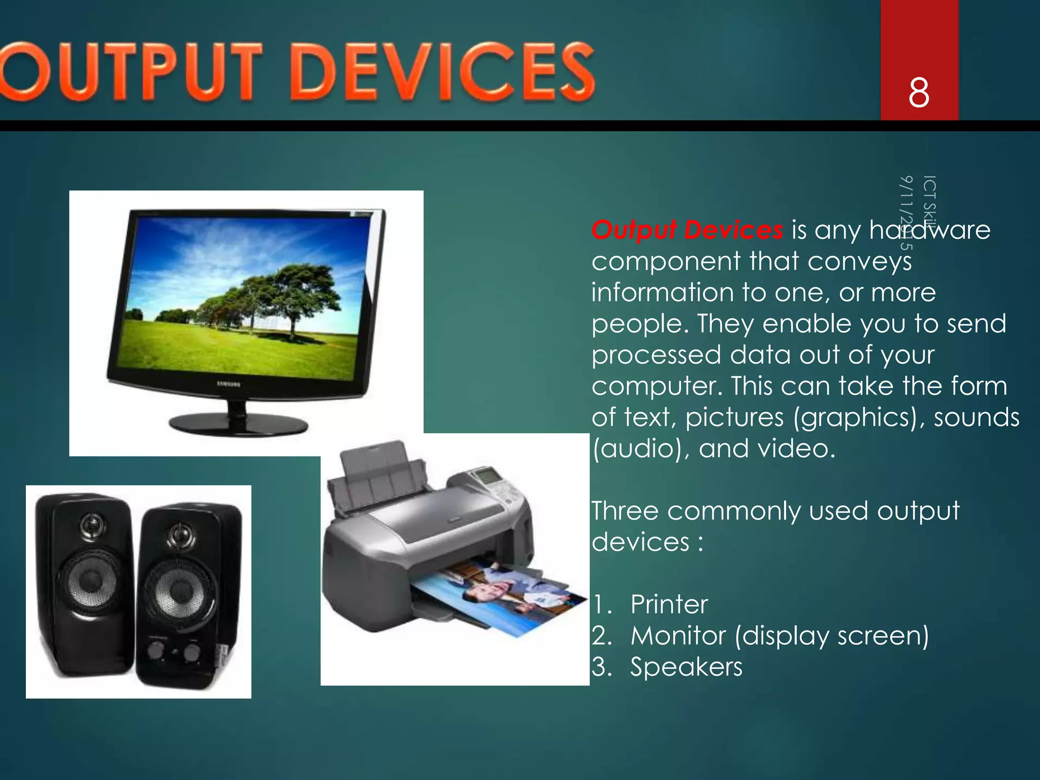 8
Output Devices is any hardware
component that conveys
information to one, or more
people. They enable you to send
processed data out of your
computer. This can take the form
of text, pictures (graphics), sounds
(audio), and video.
Three commonly used output
devices :
1. Printer
2. Monitor (display screen)
3. Speakers
 