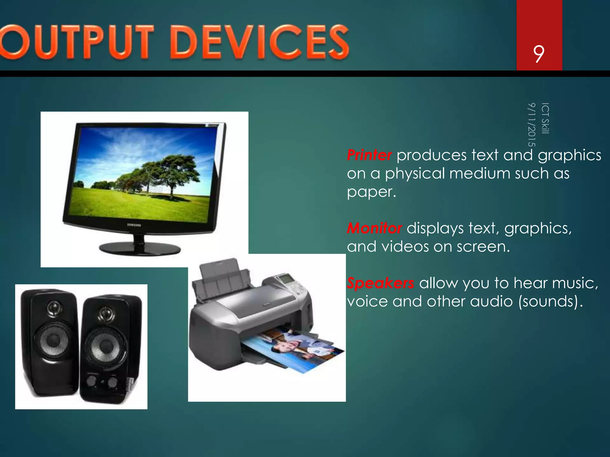 9
Printer produces text and graphics
on a physical medium such as
paper.
Monitor displays text, graphics,
and videos on screen.
Speakers allow you to hear music,
voice and other audio (sounds).
 