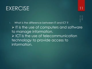 EXERCISE
1. What is the difference between IT and ICT ?
11
 IT is the use of computers and software
to manage information.
 ICT is the use of telecommunication
technology to provide access to
information.
 