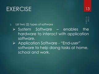 EXERCISE
3. List two (2) types of software
13
 System Software – enables the
hardware to interact with application
software.
 Application Software - “End-user”
software to help doing tasks at home,
school and work.
 