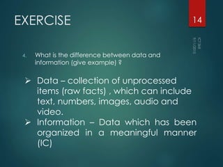 EXERCISE
4. What is the difference between data and
information (give example) ?
14
 Data – collection of unprocessed
items (raw facts) , which can include
text, numbers, images, audio and
video.
 Information – Data which has been
organized in a meaningful manner
(IC)
 