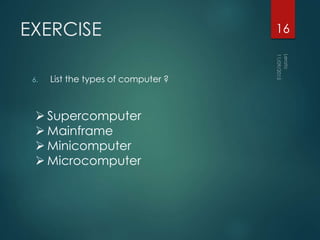 EXERCISE
6. List the types of computer ?
16
 Supercomputer
 Mainframe
 Minicomputer
 Microcomputer
 