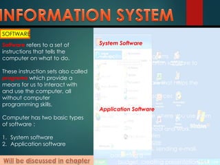 SOFTWARE
Software refers to a set of
instructions that tells the
computer on what to do.
These instruction sets also called
programs which provide a
means for us to interact with
and use the computer, all
without computer
programming skills.
Computer has two basic types
of software :
1. System software
2. Application software
System Software
• A collection of programs
• Enables the application software to
interact with
the hardware
• Background software that helps the
computer
manage its own resources
Application Software
• “End-user” software where you use them
to do
tasks at home, school and work.
• Two major categories
 General purpose
(writing letters, sending e-mail,
balancing a
budget, creating presentations)
 