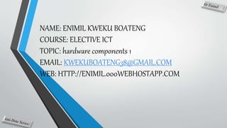 NAME: ENIMIL KWEKU BOATENG
COURSE: ELECTIVE ICT
TOPIC: hardware components 1
EMAIL: KWEKUBOATENG38@GMAIL.COM
WEB: HTTP://ENIMIL.000WEBHOSTAPP.COM
 