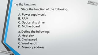Try thy hands on
1. State the function of the following:
A. Power supply unit
B. RAM
C. Optical disc drive
D. Motherboard
2. Define the following:
A. Heat sink
B. Clockspeed
C.Word length
D. Memory address
 
