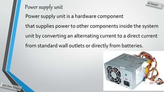 Power supply unit
Power supply unit is a hardware component
that supplies power to other components inside the system
unit by converting an alternating current to a direct current
from standard wall outlets or directly from batteries.
 
