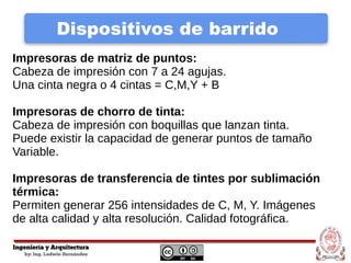 Dispositivos de barrido
Impresoras de matriz de puntos:
Cabeza de impresión con 7 a 24 agujas.
Una cinta negra o 4 cintas = C,M,Y + B
Impresoras de chorro de tinta:
Cabeza de impresión con boquillas que lanzan tinta.
Puede existir la capacidad de generar puntos de tamaño
Variable.
Impresoras de transferencia de tintes por sublimación
térmica:
Permiten generar 256 intensidades de C, M, Y. Imágenes
de alta calidad y alta resolución. Calidad fotográfica.
 