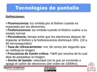 Tecnologías de pantalla
Definiciones:
• Fluorescencia: luz emitida por el fósforo cuando es
impactado por los electrones.
• Fosforescencia: luz emitida cuando el fósforo vuelve a su
estado normal.
• Persistencia: tiempo entre que los electrones dejaron de
impactar al fósforo y la fosforescencia disminuyó 10%. (10 a
60 microsegundos)
• Tasa de refrescamiento: nro. de veces por segundo que
se redibuja la imagen.
• Frecuencia de fusión crítica: TdeR por encima de la cual
deja de parpadear la imagen.
• Ancho de banda: velocidad con la que se enciende o
apaga el cañón de electrones (del orden de 100Mhz).
 