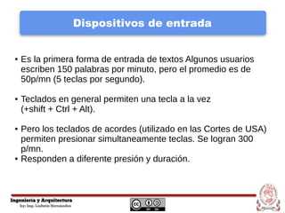 Dispositivos de entrada
● Es la primera forma de entrada de textos Algunos usuarios
escriben 150 palabras por minuto, pero el promedio es de
50p/mn (5 teclas por segundo).
● Teclados en general permiten una tecla a la vez
(+shift + Ctrl + Alt).
● Pero los teclados de acordes (utilizado en las Cortes de USA)
permiten presionar simultaneamente teclas. Se logran 300
p/mn.
● Responden a diferente presión y duración.
 