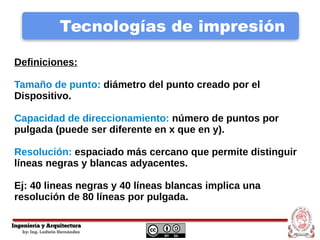 Tecnologías de impresión
Definiciones:
Tamaño de punto: diámetro del punto creado por el
Dispositivo.
Capacidad de direccionamiento: número de puntos por
pulgada (puede ser diferente en x que en y).
Resolución: espaciado más cercano que permite distinguir
líneas negras y blancas adyacentes.
Ej: 40 lineas negras y 40 líneas blancas implica una
resolución de 80 líneas por pulgada.
 