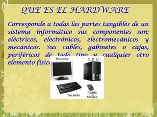 QUE ES EL HARDWARE
Corresponde a todas las partes tangibles de un
sistema informático sus componentes son:
eléctricos, electrónicos, electromecánicos y
mecánicos. Sus cables, gabinetes o cajas,
periféricos de todo tipo y cualquier otro
elemento físico involucrado
 