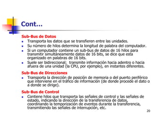Cont…
Sub-Bus de Datos
 Transporta los datos que se transfieren entre las unidades.
 Su número de hilos determina la longitud de palabra del computador.
 Si un computador contiene un sub-bus de datos de 16 hilos para
  transmitir simultáneamente datos de 16 bits, se dice que esta
  organizado en palabras de 16 bits.
 Suele ser bidireccional; transmite información hacia adentro o hacia
  afuera de una unidad (la CPU, por ejemplo), en instantes diferentes.
Sub-Bus de Direcciones
 Transporta la dirección de posición de memoria o del puerto periférico
  que interviene en el tráfico de información (de donde procede el dato o
  a donde se dirige).
Sub-Bus de Control
 Contiene hilos que transporta las señales de control y las señales de
  estado, indicando la dirección de la transferencia de datos,
  coordinando la temporización de eventos durante la transferencia,
  transmitiendo las señales de interrupción, etc.
                                                                          20
 