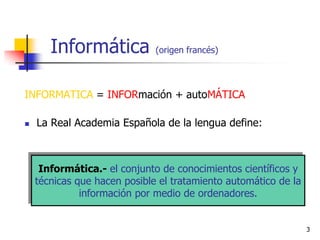 Informática            (origen francés)




INFORMATICA = INFORmación + autoMÁTICA

   La Real Academia Española de la lengua define:



     Informática.- el conjunto de conocimientos científicos y
    técnicas que hacen posible el tratamiento automático de la
              información por medio de ordenadores.


                                                                 3
 