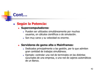 Cont…

   Según la Potencia:
       Supercomputadores:
            Pueden ser utilizados simultáneamente por muchos
             usuarios, en cálculos científicos o de simulación.
            Son muy caros y su velocidad es enorme.


       Servidores de gama alta o Mainframes:
            Dedicados principalmente a las gestión, por lo que admiten
             gran cantidad de trabajos simultáneos.
            Ejemplo: controlar una red de terminales en las distintas
             sucursales de una empresa, o una red de cajeros automáticos
             de un Banco.


                                                                       42
 