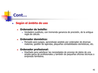 Cont…
   Según el ámbito de uso

       Ordenador de bolsillo:
            Verdadero sustituto, con tremenda ganancia de precisión, de la antigua
             regla de cálculo.

       Ordenador doméstico:
            Pensado para juegos, aprendizaje asistido por ordenador de diversas
             materias, gestión de agendas, pequeñas contabilidades domésticas, etc.

       Ordenador profesional:
            Diseñado para satisfacer las necesidades de proceso de datos de una
             amplia gama de profesionales y también de pequeñas oficinas técnicas o
             empresas familiares.




                                                                                  45
 