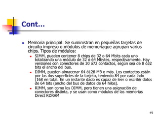 Cont…

   Memoria principal: Se suministran en pequeñas tarjetas de
    circuito impreso o módulos de memoriaque agrupan varios
    chips. Tipos de módulos:
       SIMM, pueden contener 8 chips de 32 o 64 Mbits cada uno
        totalizando una módulo de 32 ó 64 Mbytes, respectivamente. Hay
        versiones con conectores de 30 ó72 contactos, según sea de 8 ó32
        bits el ancho del bus.
       DIMM, pueden almacenar 64 ó128 MB o más. Los contactos están
        por las dos superficies de la tarjeta, teniendo 84 por cada lado
        (168 en total. En un instante dado es capaz de leer o escribir datos
        de 64 bits (ancho del bus de datos de 64 hilos).
       RIMM, son como los DIMM, pero tienen una asignación de
        conectores distinta, y se usan como módulos de las memorias
        Direct RDRAM



                                                                          49
 