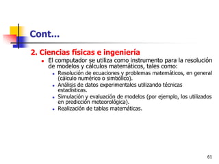 Cont...
2. Ciencias físicas e ingeniería
      El computador se utiliza como instrumento para la resolución
       de modelos y cálculos matemáticos, tales como:
           Resolución de ecuaciones y problemas matemáticos, en general
            (cálculo numérico o simbólico).
           Análisis de datos experimentales utilizando técnicas
            estadísticas.
           Simulación y evaluación de modelos (por ejemplo, los utilizados
            en predicción meteorológica).
           Realización de tablas matemáticas.




                                                                         61
 