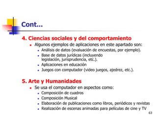 Cont...

4. Ciencias sociales y del comportamiento
     Algunos ejemplos de aplicaciones en este apartado son:
          Análisis de datos (evaluación de encuestas, por ejemplo).
          Base de datos jurídicas (incluyendo
           legislación, jurisprudencia, etc.).
          Aplicaciones en educación
          Juegos con computador (video juegos, ajedrez, etc.).


5. Arte y Humanidades
     Se usa el computador en aspectos como:
          Composición de cuadros
          Composición Musical
          Elaboración de publicaciones como libros, periódicos y revistas
          Realización de escenas animadas para películas de cine y TV
                                                                         63
 