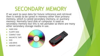 SECONDARY MEMORY
If we want to save data for future reference and retrieval
then it needs to be saved in memory other than primary
memory, which is called secondary memory, or auxiliary
memory. Normally hard disk of computer is used as
secondary memory but this is not portable so there are many
other secondary storage media in use.
 HARD DISK
 FLOPPY DISK
 COMPACT DISK
 MAGNETIC TAPE
 DVD
 USB DRIVE
 MEMORY CARD
 