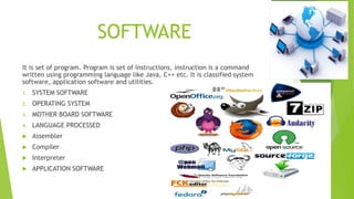 SOFTWARE
It is set of program. Program is set of instructions, instruction is a command
written using programming language like Java, C++ etc. It is classified system
software, application software and utilities.
1. SYSTEM SOFTWARE
2. OPERATING SYSTEM
3. MOTHER BOARD SOFTWARE
4. LANGUAGE PROCESSED
 Assembler
 Compiler
 Interpreter
 APPLICATION SOFTWARE
 
