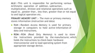 ALU :-This unit is responsible for performing various
Arithmetic operation of addition, subtraction,
multiplication, division and relational operations such as
equal to , greater than , less than, greater than or not equal
to and logical operation etc.
PRIMARY MEMORY UNIT :- The main or primary memory
stores information (instruction and data)
 RAM :-Random Access Memory is used for primary
storage in computers to hold active information of
data and instructions.
 ROM :-ROM (Read Only Memory) is used to store
the instructions provided by the manufacturer, which
holds the instructions to check basic hardware
interconnector and to load operating system from
appropriate storage device.
 