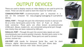 OUTPUT DEVICES
There are used to display results on video display or are used to print the
result. These can also be used to store the result for further use.
COMMUNICATION PORT :-A communication port is mounted in a
slot on the computer for easy plugging/unplugging of a peripheral
device.
SERIAL PORT :- Through this port the information travels in and out one
bit at a time. Serial ports come in the form of 9-pin or 25-pin
male connector. These ports are often known as communication
(COM) port. Mouse, modem etc. are connected using serial port though
now mostly they are been replaced by USB port.
PARALLEL PORT :-Through this port the several data signals are sent
simultaneously over several parallel channels. Parallel ports come in the
form of 25-pin female connector. These ports are used to connect
printer, scanner etc.
USB PORT :-USB stands for Universal Serial Bus, used for short
distance digital data communications. This port allows data
transfer between devices with little electric power.
 