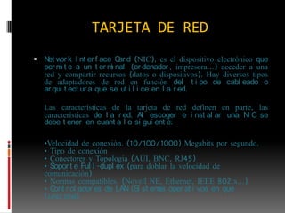 TARJETA DE RED Network Interface Card (NIC), es el dispositivo electrónico que permite a un terminal (ordenador, impresora…) acceder a una red y compartir recursos (datos o dispositivos). Hay diversos tipos de adaptadores de red en función del tipo de cableado o arquitectura que se utilice en la red.Las características de la tarjeta de red definen en parte, las características de la red. Al escoger e instalar una NIC se debe tener en cuanta lo siguiente:	•Velocidad de conexión. (10/100/1000) Megabits por segundo.• Tipo de conexión • Conectores y Topología (AUI, BNC, RJ45)• Soporte Full-duplex (para doblar la velocidad de comunicación)• Normas compatibles. (Novell NE, Ethernet, IEEE 802.x…)• Controladores de LAN (Sistemas operativos en que funciona)