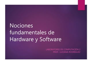 Nociones 
fundamentales de 
Hardware y Software 
LABORATORIO DE COMPUTACIÓN 2 
PROF.: LUCIANA RODRÍGUEZ 
 