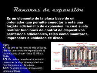 Ranuras de expansión
   Es un elemento de la placa base de un
   ordenador que permite conectar a esta una
   tarjeta adicional o de expansión, la cual suele
   realizar funciones de control de dispositivos
   periféricos adicionales, tales como monitores,
   impresoras o unidades de disco.

Tipos:
XT :Es una de las ranuras más antiguas.
ISA: Es una ranura de expansión de 16
bits capaz de ofrecer hasta 16 MB/s a
8MHz.
PCI: Es un bus de ordenador estándar
para conectar dispositivos periféricos
directamente a su placa base.
AGP: Se utiliza exclusivamente para
tarjetas gráficas.
 