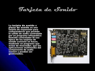 Tarjeta de Sonido

La tarjeta de sonido o
placa de sonido es una
tarjeta de expansión para
computadoras que permite
la salida de audio controlada
por un programa informático
llamado controlador El uso
típico de las tarjetas de
sonido consiste en hacer,
mediante un programa que
actúa de mezclador, que las
aplicaciones multimedia del
componente de audio
suenen y puedan ser
gestionadas.
 