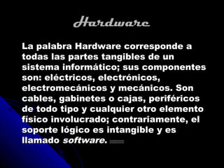 Hardware
La palabra Hardware corresponde a
todas las partes tangibles de un
sistema informático; sus componentes
son: eléctricos, electrónicos,
electromecánicos y mecánicos. Son
cables, gabinetes o cajas, periféricos
de todo tipo y cualquier otro elemento
físico involucrado; contrariamente, el
soporte lógico es intangible y es
llamado software. 
 