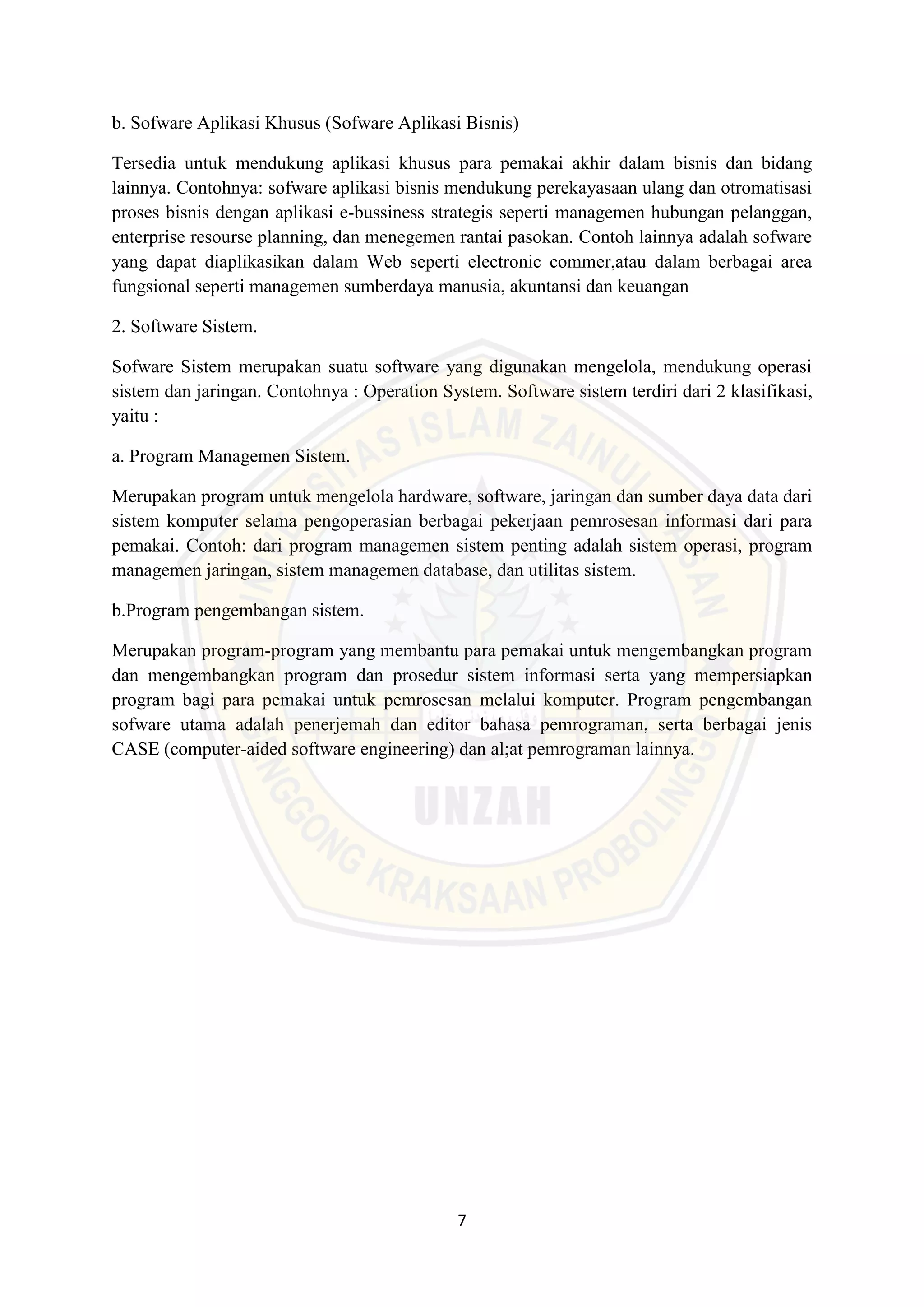 7
b. Sofware Aplikasi Khusus (Sofware Aplikasi Bisnis)
Tersedia untuk mendukung aplikasi khusus para pemakai akhir dalam bisnis dan bidang
lainnya. Contohnya: sofware aplikasi bisnis mendukung perekayasaan ulang dan otromatisasi
proses bisnis dengan aplikasi e-bussiness strategis seperti managemen hubungan pelanggan,
enterprise resourse planning, dan menegemen rantai pasokan. Contoh lainnya adalah sofware
yang dapat diaplikasikan dalam Web seperti electronic commer,atau dalam berbagai area
fungsional seperti managemen sumberdaya manusia, akuntansi dan keuangan
2. Software Sistem.
Sofware Sistem merupakan suatu software yang digunakan mengelola, mendukung operasi
sistem dan jaringan. Contohnya : Operation System. Software sistem terdiri dari 2 klasifikasi,
yaitu :
a. Program Managemen Sistem.
Merupakan program untuk mengelola hardware, software, jaringan dan sumber daya data dari
sistem komputer selama pengoperasian berbagai pekerjaan pemrosesan informasi dari para
pemakai. Contoh: dari program managemen sistem penting adalah sistem operasi, program
managemen jaringan, sistem managemen database, dan utilitas sistem.
b.Program pengembangan sistem.
Merupakan program-program yang membantu para pemakai untuk mengembangkan program
dan mengembangkan program dan prosedur sistem informasi serta yang mempersiapkan
program bagi para pemakai untuk pemrosesan melalui komputer. Program pengembangan
sofware utama adalah penerjemah dan editor bahasa pemrograman, serta berbagai jenis
CASE (computer-aided software engineering) dan al;at pemrograman lainnya.
 