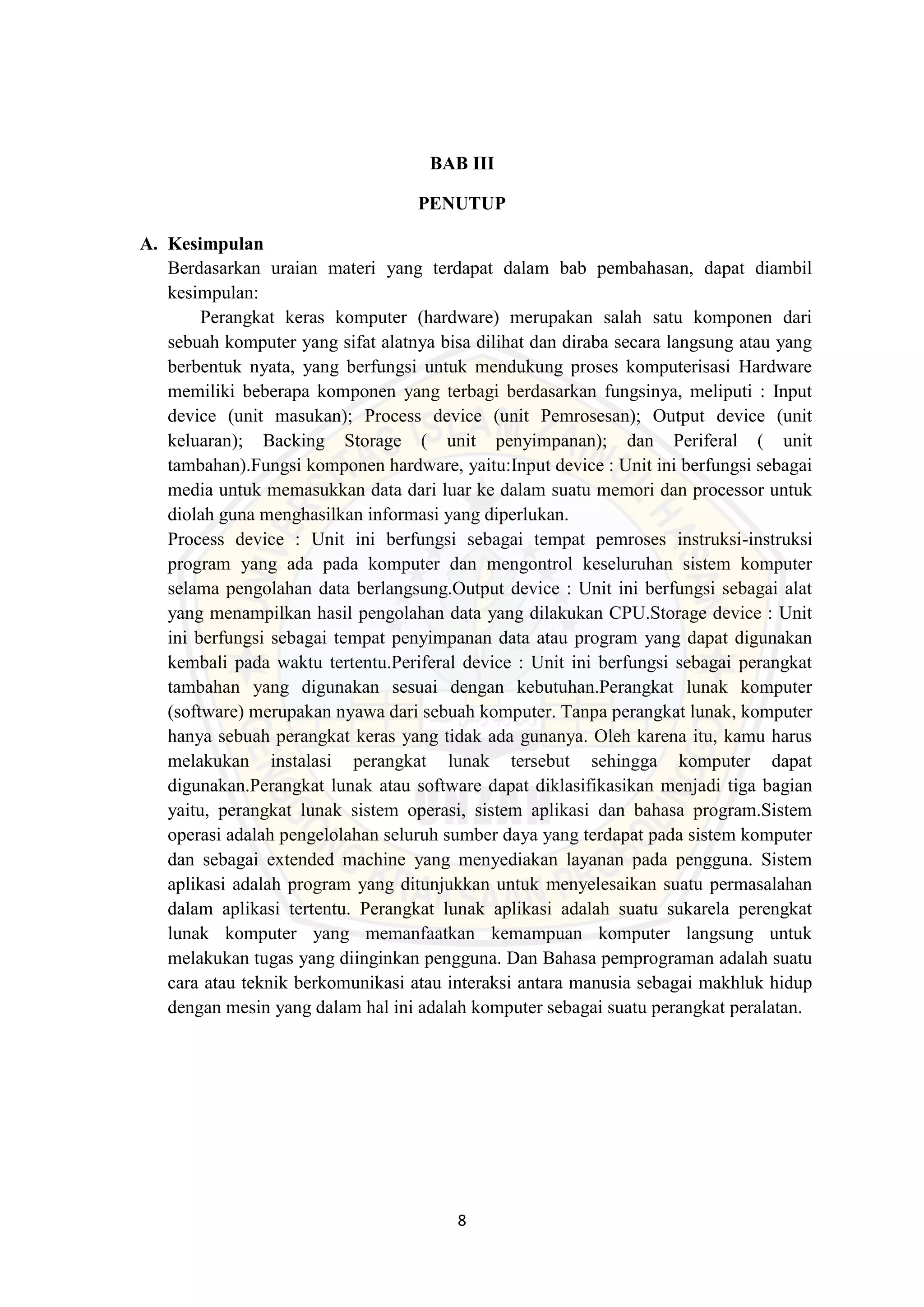8
BAB III
PENUTUP
A. Kesimpulan
Berdasarkan uraian materi yang terdapat dalam bab pembahasan, dapat diambil
kesimpulan:
Perangkat keras komputer (hardware) merupakan salah satu komponen dari
sebuah komputer yang sifat alatnya bisa dilihat dan diraba secara langsung atau yang
berbentuk nyata, yang berfungsi untuk mendukung proses komputerisasi Hardware
memiliki beberapa komponen yang terbagi berdasarkan fungsinya, meliputi : Input
device (unit masukan); Process device (unit Pemrosesan); Output device (unit
keluaran); Backing Storage ( unit penyimpanan); dan Periferal ( unit
tambahan).Fungsi komponen hardware, yaitu:Input device : Unit ini berfungsi sebagai
media untuk memasukkan data dari luar ke dalam suatu memori dan processor untuk
diolah guna menghasilkan informasi yang diperlukan.
Process device : Unit ini berfungsi sebagai tempat pemroses instruksi-instruksi
program yang ada pada komputer dan mengontrol keseluruhan sistem komputer
selama pengolahan data berlangsung.Output device : Unit ini berfungsi sebagai alat
yang menampilkan hasil pengolahan data yang dilakukan CPU.Storage device : Unit
ini berfungsi sebagai tempat penyimpanan data atau program yang dapat digunakan
kembali pada waktu tertentu.Periferal device : Unit ini berfungsi sebagai perangkat
tambahan yang digunakan sesuai dengan kebutuhan.Perangkat lunak komputer
(software) merupakan nyawa dari sebuah komputer. Tanpa perangkat lunak, komputer
hanya sebuah perangkat keras yang tidak ada gunanya. Oleh karena itu, kamu harus
melakukan instalasi perangkat lunak tersebut sehingga komputer dapat
digunakan.Perangkat lunak atau software dapat diklasifikasikan menjadi tiga bagian
yaitu, perangkat lunak sistem operasi, sistem aplikasi dan bahasa program.Sistem
operasi adalah pengelolahan seluruh sumber daya yang terdapat pada sistem komputer
dan sebagai extended machine yang menyediakan layanan pada pengguna. Sistem
aplikasi adalah program yang ditunjukkan untuk menyelesaikan suatu permasalahan
dalam aplikasi tertentu. Perangkat lunak aplikasi adalah suatu sukarela perengkat
lunak komputer yang memanfaatkan kemampuan komputer langsung untuk
melakukan tugas yang diinginkan pengguna. Dan Bahasa pemprograman adalah suatu
cara atau teknik berkomunikasi atau interaksi antara manusia sebagai makhluk hidup
dengan mesin yang dalam hal ini adalah komputer sebagai suatu perangkat peralatan.
 