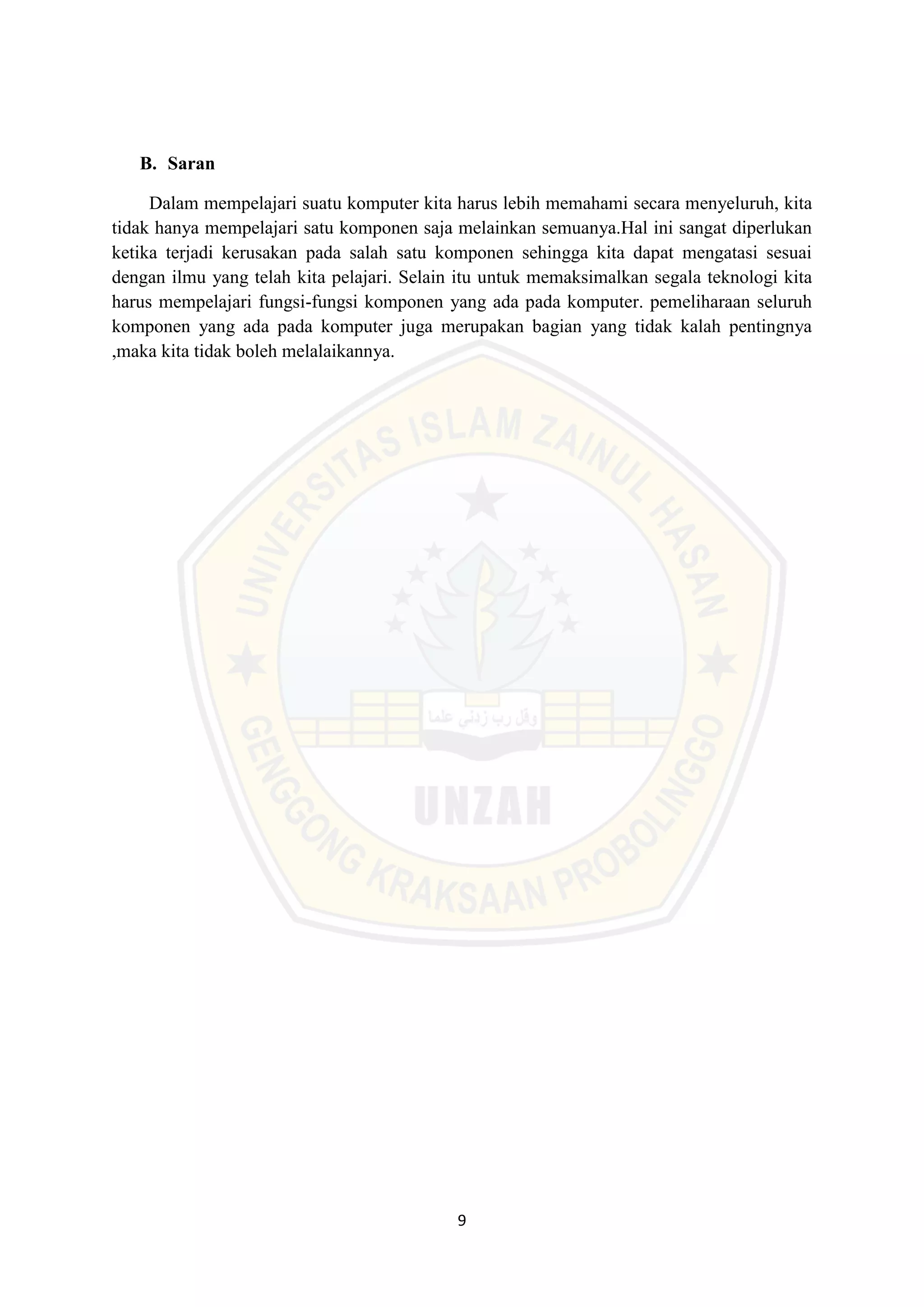9
B. Saran
Dalam mempelajari suatu komputer kita harus lebih memahami secara menyeluruh, kita
tidak hanya mempelajari satu komponen saja melainkan semuanya.Hal ini sangat diperlukan
ketika terjadi kerusakan pada salah satu komponen sehingga kita dapat mengatasi sesuai
dengan ilmu yang telah kita pelajari. Selain itu untuk memaksimalkan segala teknologi kita
harus mempelajari fungsi-fungsi komponen yang ada pada komputer. pemeliharaan seluruh
komponen yang ada pada komputer juga merupakan bagian yang tidak kalah pentingnya
,maka kita tidak boleh melalaikannya.
 