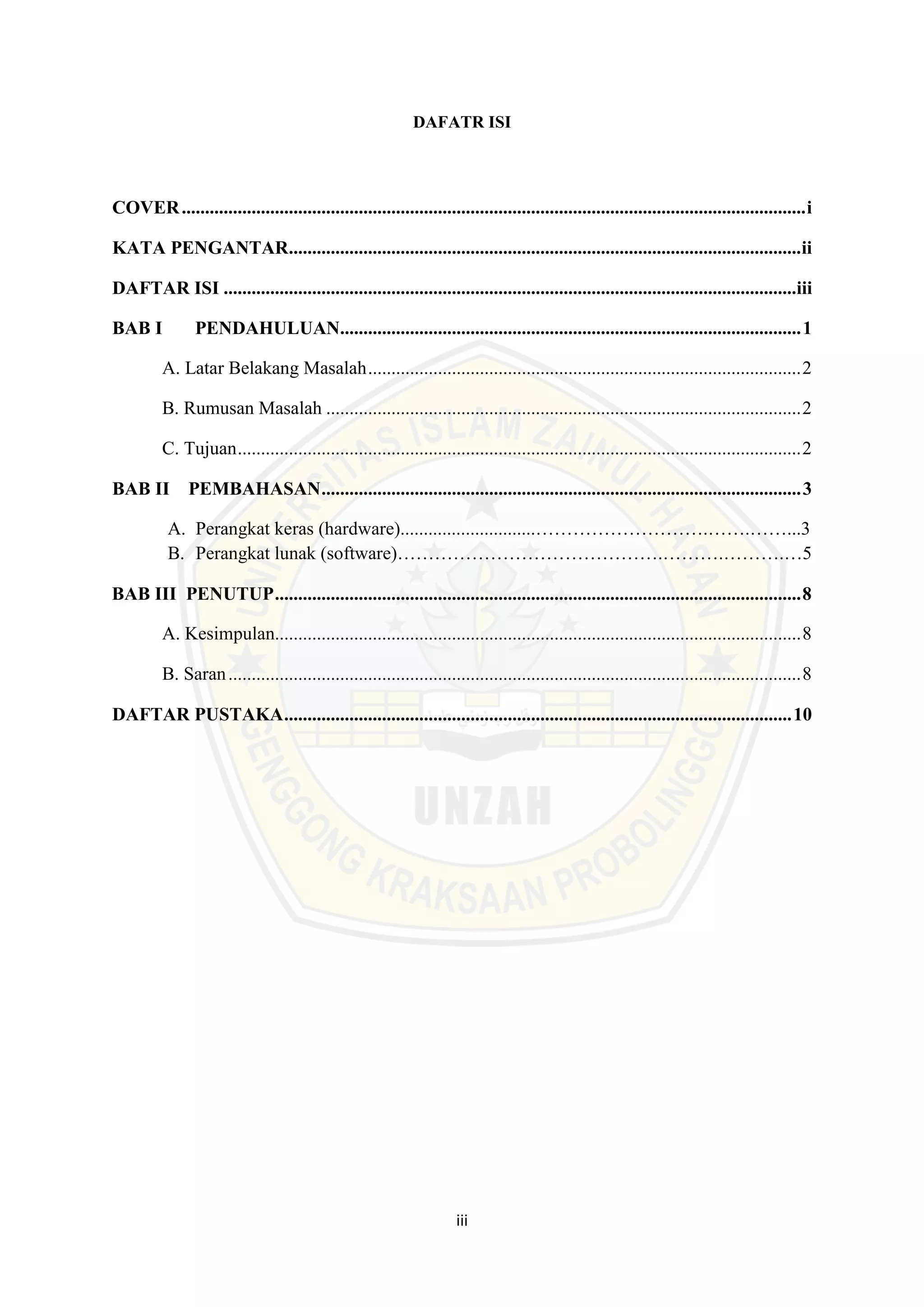 iii
DAFATR ISI
COVER......................................................................................................................................i
KATA PENGANTAR..............................................................................................................ii
DAFTAR ISI ...........................................................................................................................iii
BAB I PENDAHULUAN...................................................................................................1
A. Latar Belakang Masalah.............................................................................................2
B. Rumusan Masalah ......................................................................................................2
C. Tujuan.........................................................................................................................2
BAB II PEMBAHASAN.......................................................................................................3
A. Perangkat keras (hardware).............................……………………….…….……...3
B. Perangkat lunak (software)…………………………………….……….……….…5
BAB III PENUTUP.................................................................................................................8
A. Kesimpulan.................................................................................................................8
B. Saran...........................................................................................................................8
DAFTAR PUSTAKA.............................................................................................................10
 