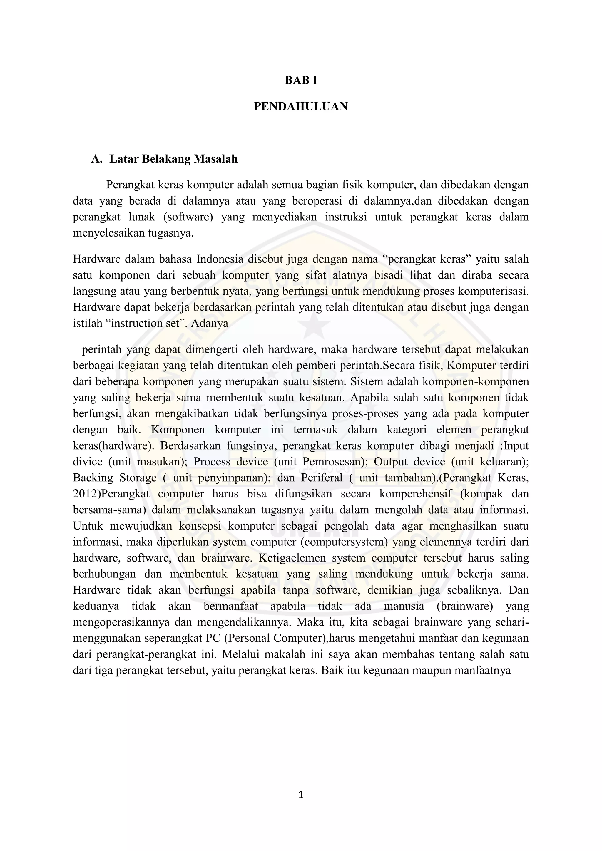1
BAB I
PENDAHULUAN
A. Latar Belakang Masalah
Perangkat keras komputer adalah semua bagian fisik komputer, dan dibedakan dengan
data yang berada di dalamnya atau yang beroperasi di dalamnya,dan dibedakan dengan
perangkat lunak (software) yang menyediakan instruksi untuk perangkat keras dalam
menyelesaikan tugasnya.
Hardware dalam bahasa Indonesia disebut juga dengan nama “perangkat keras” yaitu salah
satu komponen dari sebuah komputer yang sifat alatnya bisadi lihat dan diraba secara
langsung atau yang berbentuk nyata, yang berfungsi untuk mendukung proses komputerisasi.
Hardware dapat bekerja berdasarkan perintah yang telah ditentukan atau disebut juga dengan
istilah “instruction set”. Adanya
perintah yang dapat dimengerti oleh hardware, maka hardware tersebut dapat melakukan
berbagai kegiatan yang telah ditentukan oleh pemberi perintah.Secara fisik, Komputer terdiri
dari beberapa komponen yang merupakan suatu sistem. Sistem adalah komponen-komponen
yang saling bekerja sama membentuk suatu kesatuan. Apabila salah satu komponen tidak
berfungsi, akan mengakibatkan tidak berfungsinya proses-proses yang ada pada komputer
dengan baik. Komponen komputer ini termasuk dalam kategori elemen perangkat
keras(hardware). Berdasarkan fungsinya, perangkat keras komputer dibagi menjadi :Input
divice (unit masukan); Process device (unit Pemrosesan); Output device (unit keluaran);
Backing Storage ( unit penyimpanan); dan Periferal ( unit tambahan).(Perangkat Keras,
2012)Perangkat computer harus bisa difungsikan secara komperehensif (kompak dan
bersama-sama) dalam melaksanakan tugasnya yaitu dalam mengolah data atau informasi.
Untuk mewujudkan konsepsi komputer sebagai pengolah data agar menghasilkan suatu
informasi, maka diperlukan system computer (computersystem) yang elemennya terdiri dari
hardware, software, dan brainware. Ketigaelemen system computer tersebut harus saling
berhubungan dan membentuk kesatuan yang saling mendukung untuk bekerja sama.
Hardware tidak akan berfungsi apabila tanpa software, demikian juga sebaliknya. Dan
keduanya tidak akan bermanfaat apabila tidak ada manusia (brainware) yang
mengoperasikannya dan mengendalikannya. Maka itu, kita sebagai brainware yang sehari-
menggunakan seperangkat PC (Personal Computer),harus mengetahui manfaat dan kegunaan
dari perangkat-perangkat ini. Melalui makalah ini saya akan membahas tentang salah satu
dari tiga perangkat tersebut, yaitu perangkat keras. Baik itu kegunaan maupun manfaatnya
 