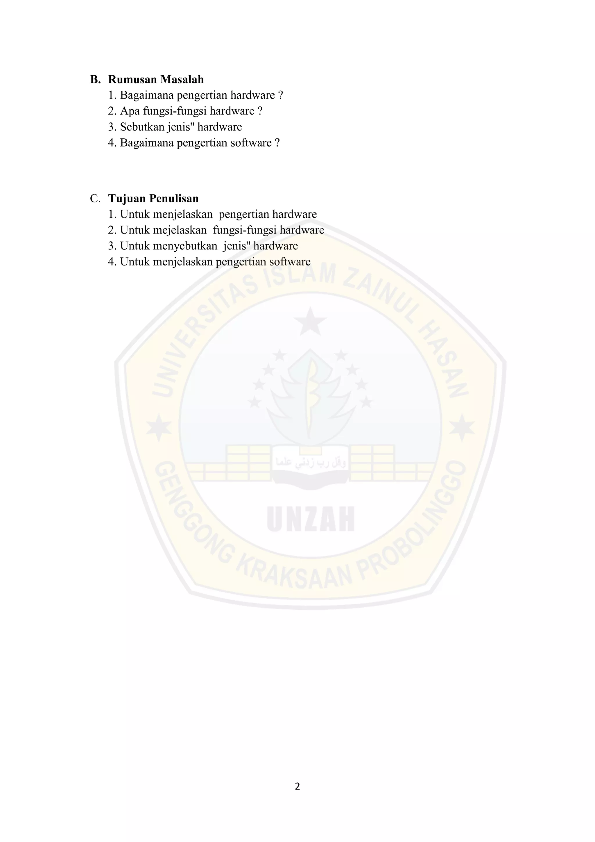 2
B. Rumusan Masalah
1. Bagaimana pengertian hardware ?
2. Apa fungsi-fungsi hardware ?
3. Sebutkan jenis'' hardware
4. Bagaimana pengertian software ?
C. Tujuan Penulisan
1. Untuk menjelaskan pengertian hardware
2. Untuk mejelaskan fungsi-fungsi hardware
3. Untuk menyebutkan jenis'' hardware
4. Untuk menjelaskan pengertian software
 