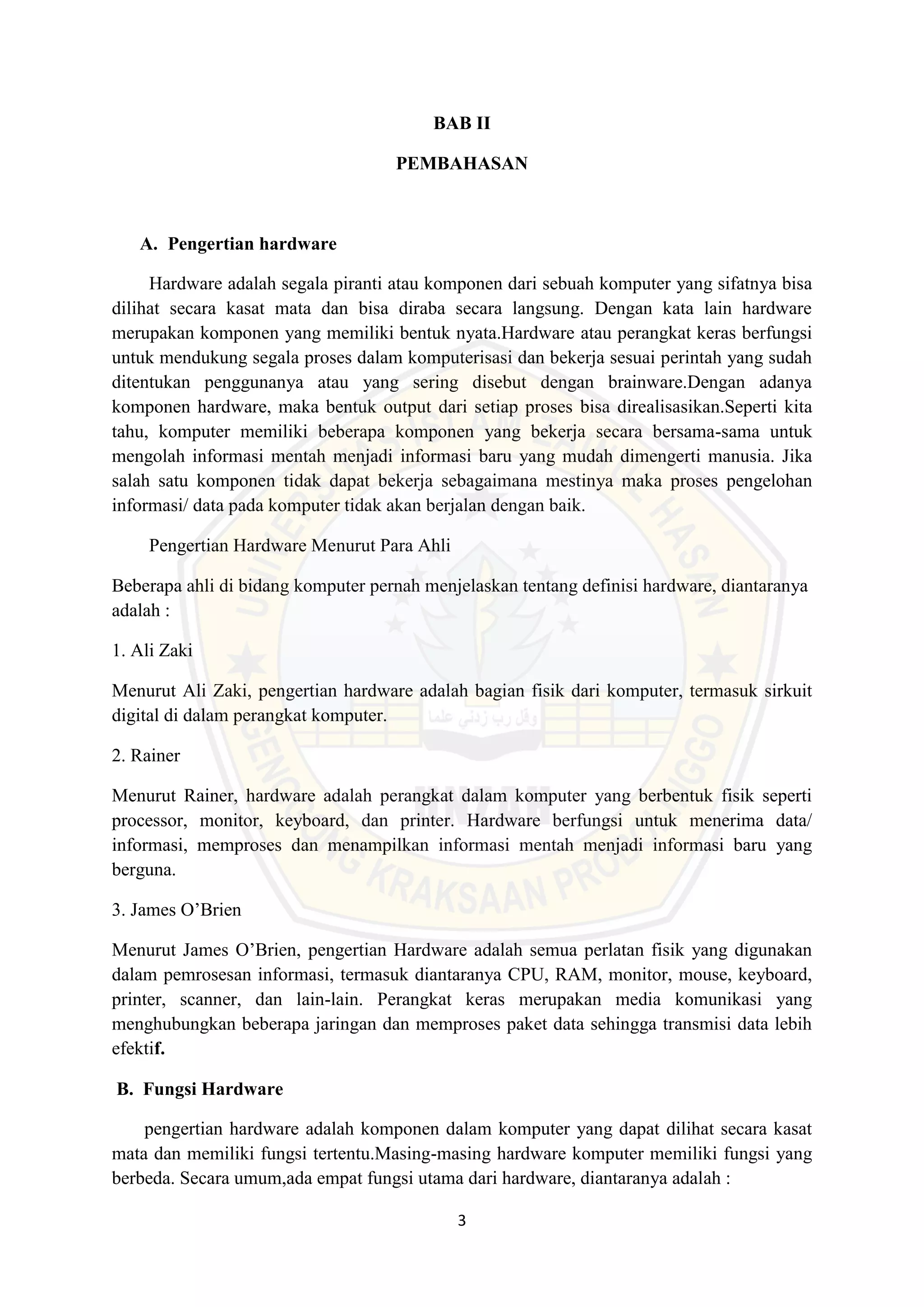 3
BAB II
PEMBAHASAN
A. Pengertian hardware
Hardware adalah segala piranti atau komponen dari sebuah komputer yang sifatnya bisa
dilihat secara kasat mata dan bisa diraba secara langsung. Dengan kata lain hardware
merupakan komponen yang memiliki bentuk nyata.Hardware atau perangkat keras berfungsi
untuk mendukung segala proses dalam komputerisasi dan bekerja sesuai perintah yang sudah
ditentukan penggunanya atau yang sering disebut dengan brainware.Dengan adanya
komponen hardware, maka bentuk output dari setiap proses bisa direalisasikan.Seperti kita
tahu, komputer memiliki beberapa komponen yang bekerja secara bersama-sama untuk
mengolah informasi mentah menjadi informasi baru yang mudah dimengerti manusia. Jika
salah satu komponen tidak dapat bekerja sebagaimana mestinya maka proses pengelohan
informasi/ data pada komputer tidak akan berjalan dengan baik.
Pengertian Hardware Menurut Para Ahli
Beberapa ahli di bidang komputer pernah menjelaskan tentang definisi hardware, diantaranya
adalah :
1. Ali Zaki
Menurut Ali Zaki, pengertian hardware adalah bagian fisik dari komputer, termasuk sirkuit
digital di dalam perangkat komputer.
2. Rainer
Menurut Rainer, hardware adalah perangkat dalam komputer yang berbentuk fisik seperti
processor, monitor, keyboard, dan printer. Hardware berfungsi untuk menerima data/
informasi, memproses dan menampilkan informasi mentah menjadi informasi baru yang
berguna.
3. James O’Brien
Menurut James O’Brien, pengertian Hardware adalah semua perlatan fisik yang digunakan
dalam pemrosesan informasi, termasuk diantaranya CPU, RAM, monitor, mouse, keyboard,
printer, scanner, dan lain-lain. Perangkat keras merupakan media komunikasi yang
menghubungkan beberapa jaringan dan memproses paket data sehingga transmisi data lebih
efektif.
B. Fungsi Hardware
pengertian hardware adalah komponen dalam komputer yang dapat dilihat secara kasat
mata dan memiliki fungsi tertentu.Masing-masing hardware komputer memiliki fungsi yang
berbeda. Secara umum,ada empat fungsi utama dari hardware, diantaranya adalah :
 