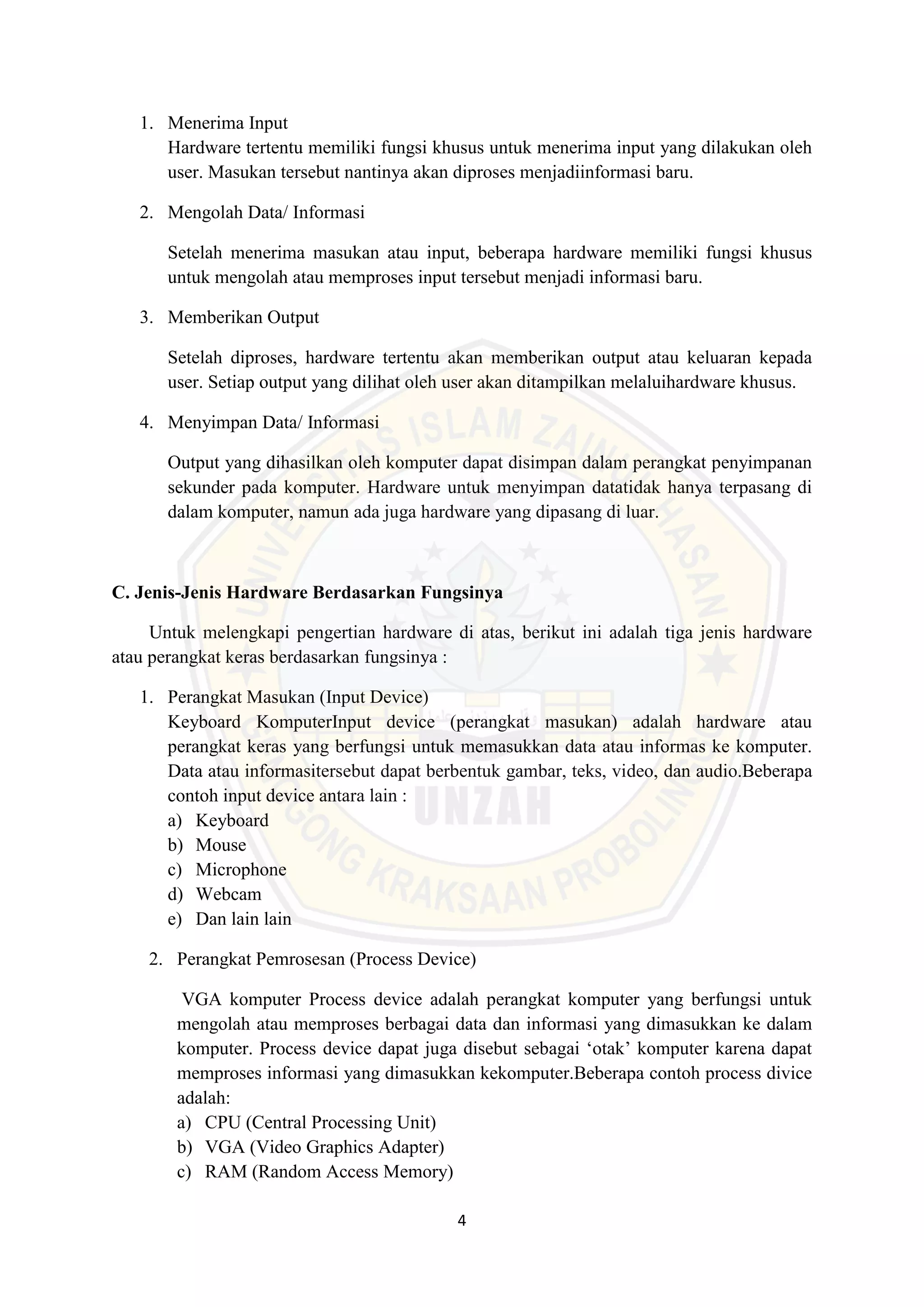 4
1. Menerima Input
Hardware tertentu memiliki fungsi khusus untuk menerima input yang dilakukan oleh
user. Masukan tersebut nantinya akan diproses menjadiinformasi baru.
2. Mengolah Data/ Informasi
Setelah menerima masukan atau input, beberapa hardware memiliki fungsi khusus
untuk mengolah atau memproses input tersebut menjadi informasi baru.
3. Memberikan Output
Setelah diproses, hardware tertentu akan memberikan output atau keluaran kepada
user. Setiap output yang dilihat oleh user akan ditampilkan melaluihardware khusus.
4. Menyimpan Data/ Informasi
Output yang dihasilkan oleh komputer dapat disimpan dalam perangkat penyimpanan
sekunder pada komputer. Hardware untuk menyimpan datatidak hanya terpasang di
dalam komputer, namun ada juga hardware yang dipasang di luar.
C. Jenis-Jenis Hardware Berdasarkan Fungsinya
Untuk melengkapi pengertian hardware di atas, berikut ini adalah tiga jenis hardware
atau perangkat keras berdasarkan fungsinya :
1. Perangkat Masukan (Input Device)
Keyboard KomputerInput device (perangkat masukan) adalah hardware atau
perangkat keras yang berfungsi untuk memasukkan data atau informas ke komputer.
Data atau informasitersebut dapat berbentuk gambar, teks, video, dan audio.Beberapa
contoh input device antara lain :
a) Keyboard
b) Mouse
c) Microphone
d) Webcam
e) Dan lain lain
2. Perangkat Pemrosesan (Process Device)
VGA komputer Process device adalah perangkat komputer yang berfungsi untuk
mengolah atau memproses berbagai data dan informasi yang dimasukkan ke dalam
komputer. Process device dapat juga disebut sebagai ‘otak’ komputer karena dapat
memproses informasi yang dimasukkan kekomputer.Beberapa contoh process divice
adalah:
a) CPU (Central Processing Unit)
b) VGA (Video Graphics Adapter)
c) RAM (Random Access Memory)
 