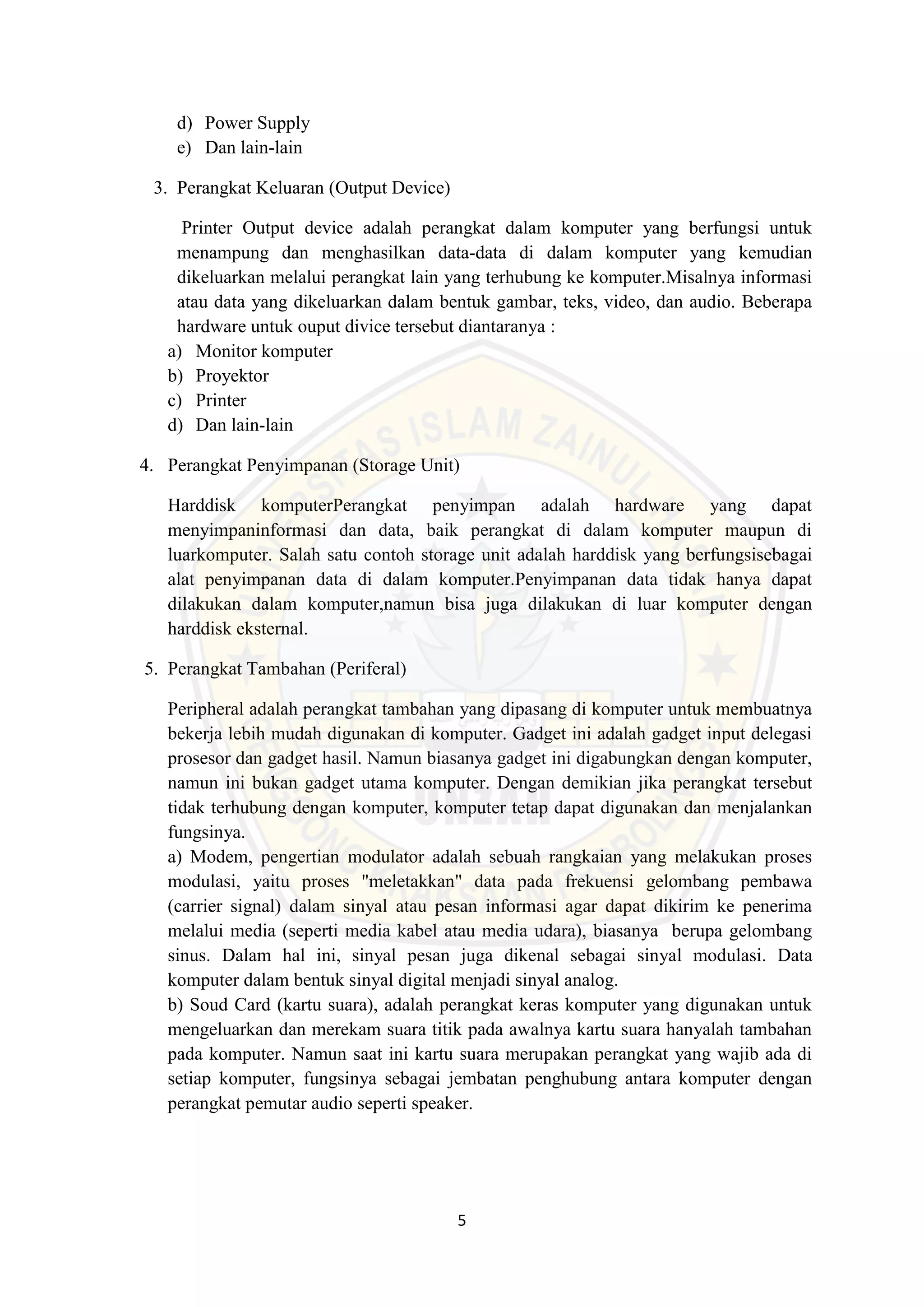 5
d) Power Supply
e) Dan lain-lain
3. Perangkat Keluaran (Output Device)
Printer Output device adalah perangkat dalam komputer yang berfungsi untuk
menampung dan menghasilkan data-data di dalam komputer yang kemudian
dikeluarkan melalui perangkat lain yang terhubung ke komputer.Misalnya informasi
atau data yang dikeluarkan dalam bentuk gambar, teks, video, dan audio. Beberapa
hardware untuk ouput divice tersebut diantaranya :
a) Monitor komputer
b) Proyektor
c) Printer
d) Dan lain-lain
4. Perangkat Penyimpanan (Storage Unit)
Harddisk komputerPerangkat penyimpan adalah hardware yang dapat
menyimpaninformasi dan data, baik perangkat di dalam komputer maupun di
luarkomputer. Salah satu contoh storage unit adalah harddisk yang berfungsisebagai
alat penyimpanan data di dalam komputer.Penyimpanan data tidak hanya dapat
dilakukan dalam komputer,namun bisa juga dilakukan di luar komputer dengan
harddisk eksternal.
5. Perangkat Tambahan (Periferal)
Peripheral adalah perangkat tambahan yang dipasang di komputer untuk membuatnya
bekerja lebih mudah digunakan di komputer. Gadget ini adalah gadget input delegasi
prosesor dan gadget hasil. Namun biasanya gadget ini digabungkan dengan komputer,
namun ini bukan gadget utama komputer. Dengan demikian jika perangkat tersebut
tidak terhubung dengan komputer, komputer tetap dapat digunakan dan menjalankan
fungsinya.
a) Modem, pengertian modulator adalah sebuah rangkaian yang melakukan proses
modulasi, yaitu proses "meletakkan" data pada frekuensi gelombang pembawa
(carrier signal) dalam sinyal atau pesan informasi agar dapat dikirim ke penerima
melalui media (seperti media kabel atau media udara), biasanya berupa gelombang
sinus. Dalam hal ini, sinyal pesan juga dikenal sebagai sinyal modulasi. Data
komputer dalam bentuk sinyal digital menjadi sinyal analog.
b) Soud Card (kartu suara), adalah perangkat keras komputer yang digunakan untuk
mengeluarkan dan merekam suara titik pada awalnya kartu suara hanyalah tambahan
pada komputer. Namun saat ini kartu suara merupakan perangkat yang wajib ada di
setiap komputer, fungsinya sebagai jembatan penghubung antara komputer dengan
perangkat pemutar audio seperti speaker.
 