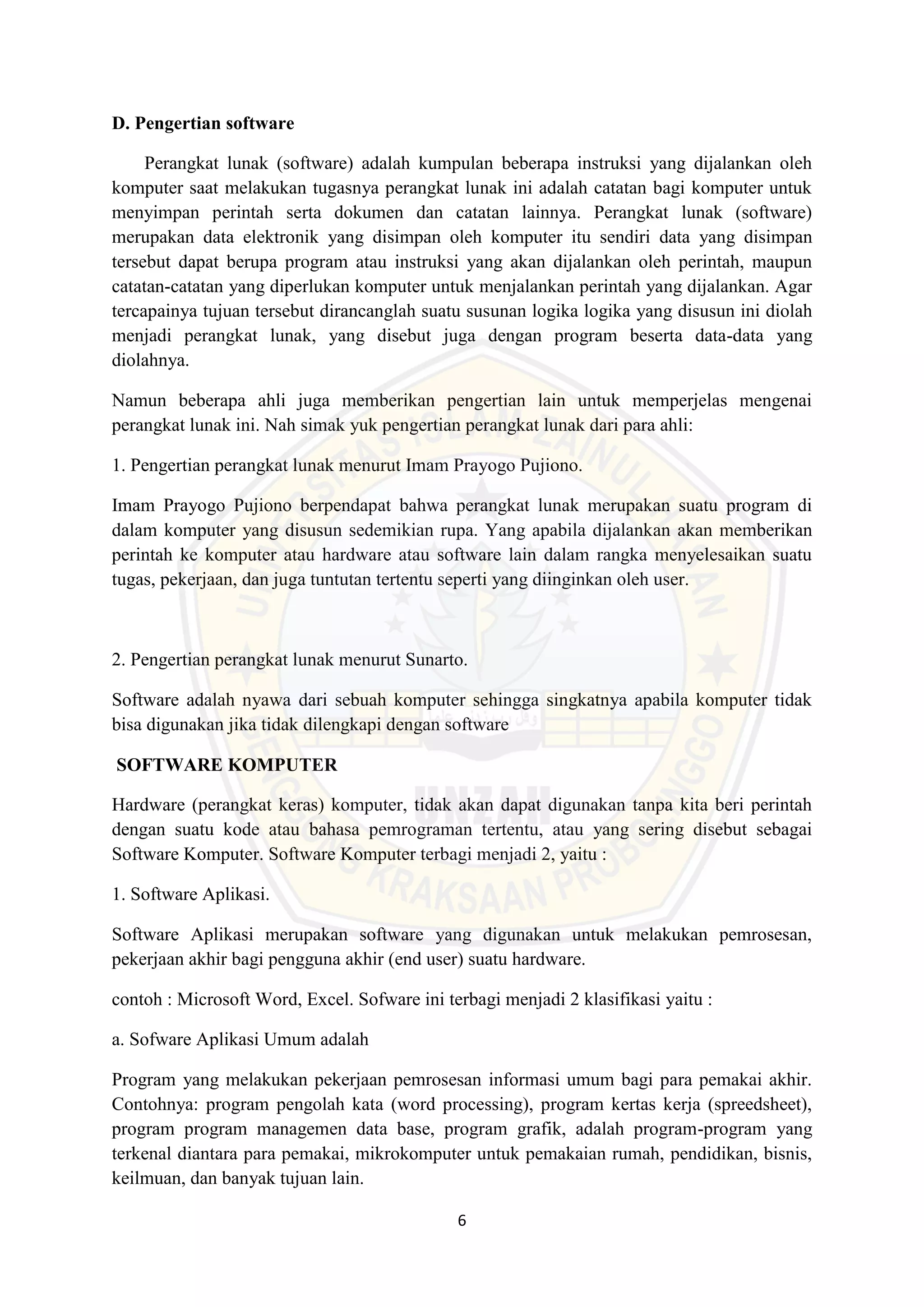 6
D. Pengertian software
Perangkat lunak (software) adalah kumpulan beberapa instruksi yang dijalankan oleh
komputer saat melakukan tugasnya perangkat lunak ini adalah catatan bagi komputer untuk
menyimpan perintah serta dokumen dan catatan lainnya. Perangkat lunak (software)
merupakan data elektronik yang disimpan oleh komputer itu sendiri data yang disimpan
tersebut dapat berupa program atau instruksi yang akan dijalankan oleh perintah, maupun
catatan-catatan yang diperlukan komputer untuk menjalankan perintah yang dijalankan. Agar
tercapainya tujuan tersebut dirancanglah suatu susunan logika logika yang disusun ini diolah
menjadi perangkat lunak, yang disebut juga dengan program beserta data-data yang
diolahnya.
Namun beberapa ahli juga memberikan pengertian lain untuk memperjelas mengenai
perangkat lunak ini. Nah simak yuk pengertian perangkat lunak dari para ahli:
1. Pengertian perangkat lunak menurut Imam Prayogo Pujiono.
Imam Prayogo Pujiono berpendapat bahwa perangkat lunak merupakan suatu program di
dalam komputer yang disusun sedemikian rupa. Yang apabila dijalankan akan memberikan
perintah ke komputer atau hardware atau software lain dalam rangka menyelesaikan suatu
tugas, pekerjaan, dan juga tuntutan tertentu seperti yang diinginkan oleh user.
2. Pengertian perangkat lunak menurut Sunarto.
Software adalah nyawa dari sebuah komputer sehingga singkatnya apabila komputer tidak
bisa digunakan jika tidak dilengkapi dengan software
SOFTWARE KOMPUTER
Hardware (perangkat keras) komputer, tidak akan dapat digunakan tanpa kita beri perintah
dengan suatu kode atau bahasa pemrograman tertentu, atau yang sering disebut sebagai
Software Komputer. Software Komputer terbagi menjadi 2, yaitu :
1. Software Aplikasi.
Software Aplikasi merupakan software yang digunakan untuk melakukan pemrosesan,
pekerjaan akhir bagi pengguna akhir (end user) suatu hardware.
contoh : Microsoft Word, Excel. Sofware ini terbagi menjadi 2 klasifikasi yaitu :
a. Sofware Aplikasi Umum adalah
Program yang melakukan pekerjaan pemrosesan informasi umum bagi para pemakai akhir.
Contohnya: program pengolah kata (word processing), program kertas kerja (spreedsheet),
program program managemen data base, program grafik, adalah program-program yang
terkenal diantara para pemakai, mikrokomputer untuk pemakaian rumah, pendidikan, bisnis,
keilmuan, dan banyak tujuan lain.
 