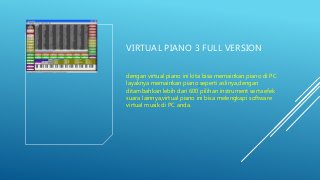 VIRTUAL PIANO 3 FULL VERSION
dengan virtual piano ini kita bisa memainkan piano di PC
layaknya memainkan piano seperti aslinya,dengan
ditambahkan lebih dari 600 pilihan instrument serta efek
suara lainnya,virtual piano ini bisa melengkapi software
virtual musik di PC anda.
 