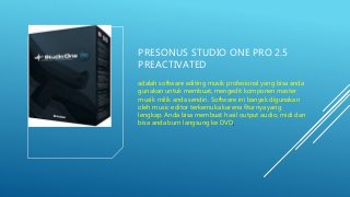 PRESONUS STUDIO ONE PRO 2.5
PREACTIVATED
adalah software editing musik profesional yang bisa anda
gunakan untuk membuat, mengedit komponen master
musik milik anda sendiri. Software ini banyak digunakan
oleh music editor terkemuka karena fiturnya yang
lengkap. Anda bisa membuat hasil output audio, midi dan
bisa anda burn langsung ke DVD.
 