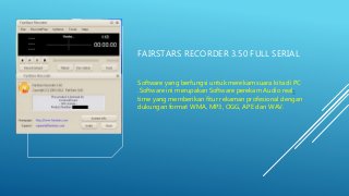 FAIRSTARS RECORDER 3.50 FULL SERIAL
Software yang berfungsi untuk merekam suara kita di PC
.Software ini merupakan Software perekam Audio real-
time yang memberikan fitur rekaman profesional dengan
dukungan format WMA, MP3, OGG, APE dan WAV.
 