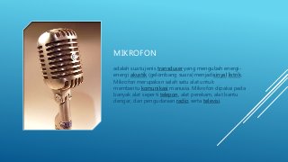 MIKROFON
adalah suatu jenis transduser yang mengubah energi-
energi akustik (gelombang suara) menjadisinyal listrik.
Mikrofon merupakan salah satu alat untuk
membantu komunikasi manusia. Mikrofon dipakai pada
banyak alat seperti telepon, alat perekam, alat bantu
dengar, dan pengudaraan radio serta televisi.
 