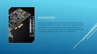 SOUNDCARD
Adalah perangkat keras komputer yang berfungsi untuk
mengolah data berupa audio atau suara. Soundcard atau
yang lebih kita kenal dengan kartu suara adalah suatu
komponen yang terdapat dalam PC yang bertugas untuk
menunjang fungsi suara dalam PC multimedia.
 