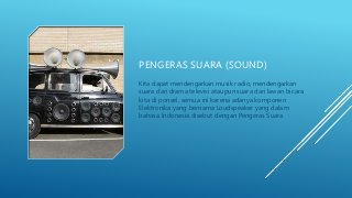 PENGERAS SUARA (SOUND)
Kita dapat mendengarkan musik radio, mendengarkan
suara dari drama televisi ataupun suara dari lawan bicara
kita di ponsel, semua ini karena adanya komponen
Elektronika yang bernama Loudspeaker yang dalam
bahasa Indonesia disebut dengan Pengeras Suara
 
